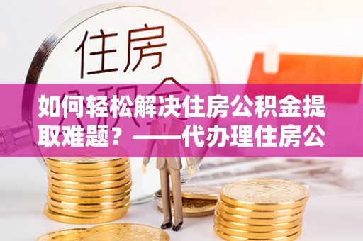 梓官如何轻松解决住房公积金提取难题？——代办理住房公积金提取服务全解析