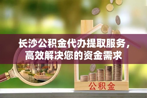 梓官长沙公积金代办提取服务，高效解决您的资金需求