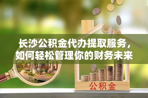 梓官长沙公积金代办提取服务，如何轻松管理你的财务未来