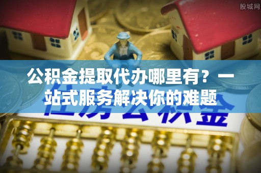 梓官公积金提取代办哪里有？一站式服务解决你的难题