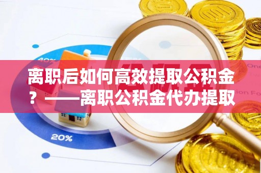 梓官离职后如何高效提取公积金？——离职公积金代办提取全流程解析