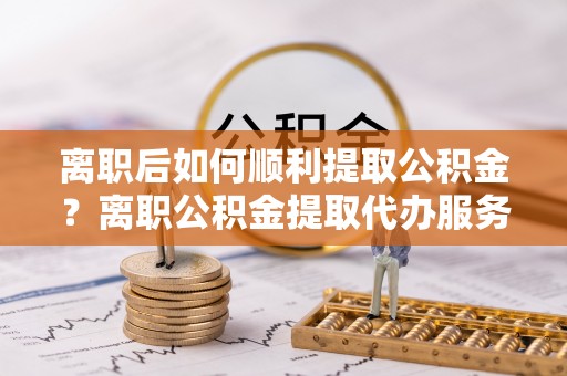 梓官离职后如何顺利提取公积金？离职公积金提取代办服务帮你搞定！