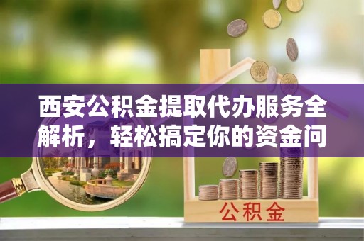 梓官西安公积金提取代办服务全解析，轻松搞定你的资金问题