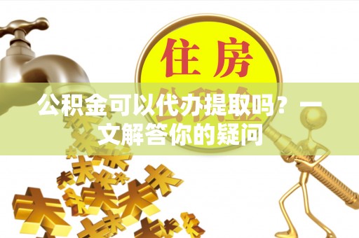 梓官公积金可以代办提取吗？一文解答你的疑问