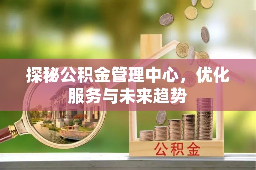 梓官探秘公积金管理中心，优化服务与未来趋势