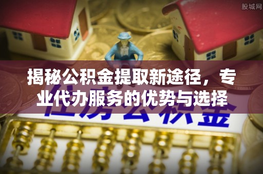 梓官揭秘公积金提取新途径，专业代办服务的优势与选择