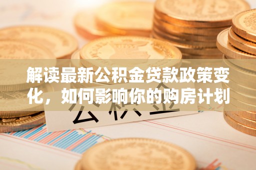 梓官解读最新公积金贷款政策变化，如何影响你的购房计划？