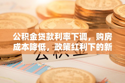梓官公积金贷款利率下调，购房成本降低，政策红利下的新机遇