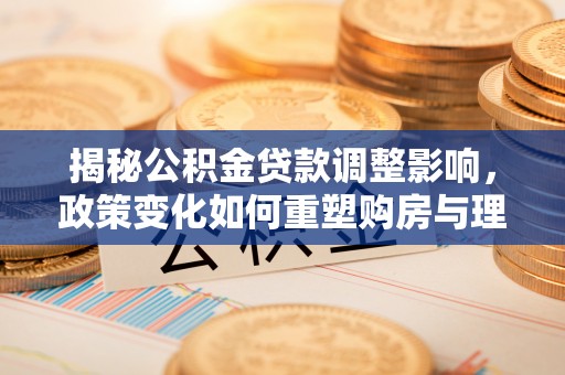 梓官揭秘公积金贷款调整影响，政策变化如何重塑购房与理财规划