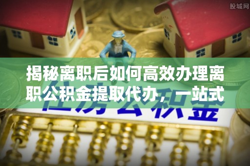梓官揭秘离职后如何高效办理离职公积金提取代办，一站式服务全解析