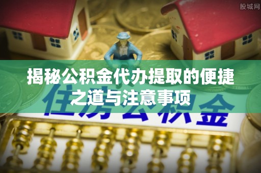 梓官揭秘公积金代办提取的便捷之道与注意事项