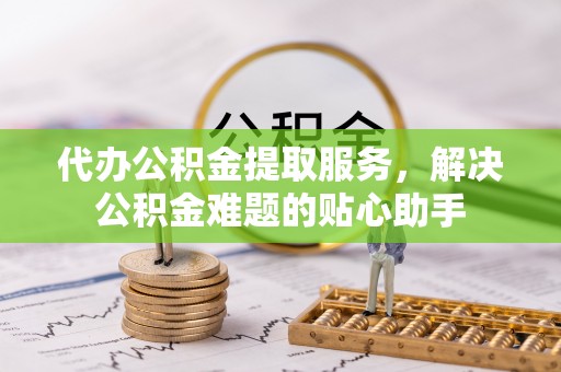 梓官代办公积金提取服务，解决公积金难题的贴心助手