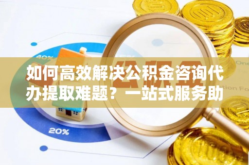 梓官如何高效解决公积金咨询代办提取难题？一站式服务助您轻松搞定