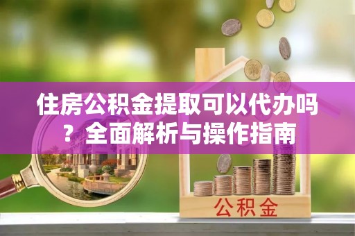 梓官住房公积金提取可以代办吗？全面解析与操作指南