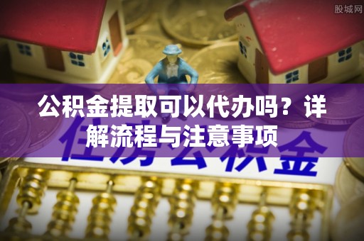 梓官公积金提取可以代办吗？详解流程与注意事项
