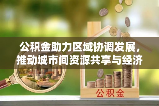 梓官公积金助力区域协调发展，推动城市间资源共享与经济均衡发展