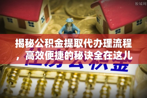 梓官揭秘公积金提取代办理流程，高效便捷的秘诀全在这儿