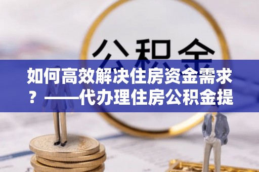 梓官如何高效解决住房资金需求？——代办理住房公积金提取服务全解析