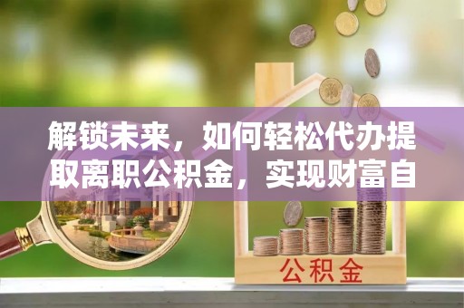 梓官解锁未来，如何轻松代办提取离职公积金，实现财富自由的第一步