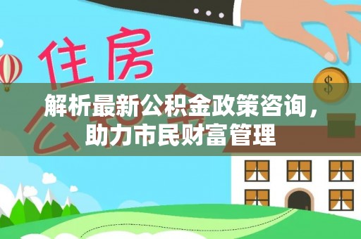 梓官解析最新公积金政策咨询，助力市民财富管理