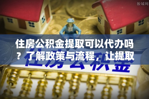 梓官住房公积金提取可以代办吗？了解政策与流程，让提取更便捷