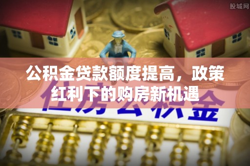 梓官公积金贷款额度提高，政策红利下的购房新机遇
