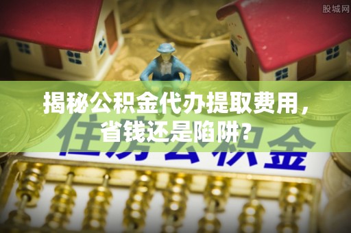 梓官揭秘公积金代办提取费用，省钱还是陷阱？
