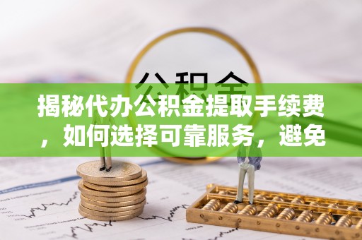 梓官揭秘代办公积金提取手续费，如何选择可靠服务，避免隐形陷阱