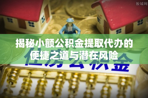 梓官揭秘小额公积金提取代办的便捷之道与潜在风险