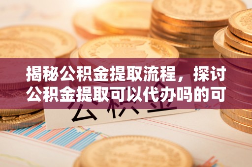 梓官揭秘公积金提取流程，探讨公积金提取可以代办吗的可行性与注意事项