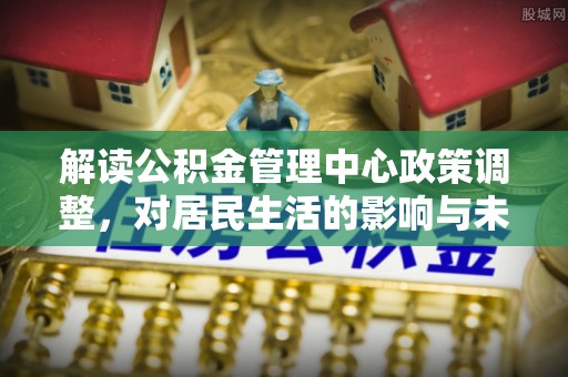 梓官解读公积金管理中心政策调整，对居民生活的影响与未来展望