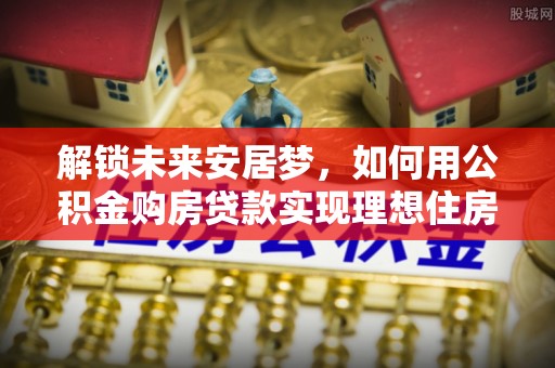 梓官解锁未来安居梦，如何用公积金购房贷款实现理想住房计划