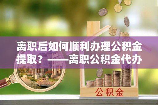 梓官离职后如何顺利办理公积金提取？——离职公积金代办提取全攻略