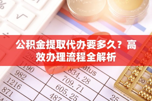 梓官公积金提取代办要多久？高效办理流程全解析