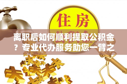 梓官离职后如何顺利提取公积金？专业代办服务助您一臂之力