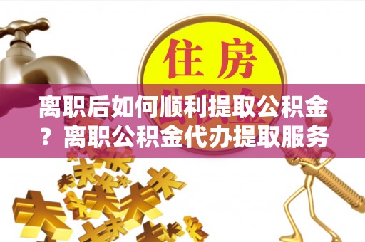梓官离职后如何顺利提取公积金？离职公积金代办提取服务助力无忧办理