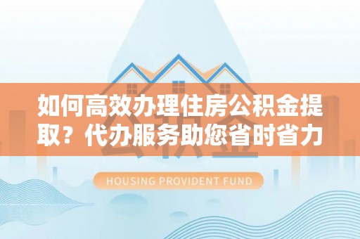 梓官如何高效办理住房公积金提取？代办服务助您省时省力