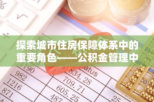 梓官探索城市住房保障体系中的重要角色——公积金管理中心