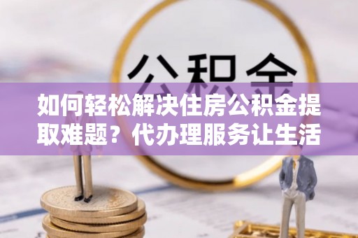 梓官如何轻松解决住房公积金提取难题？代办理服务让生活更简单