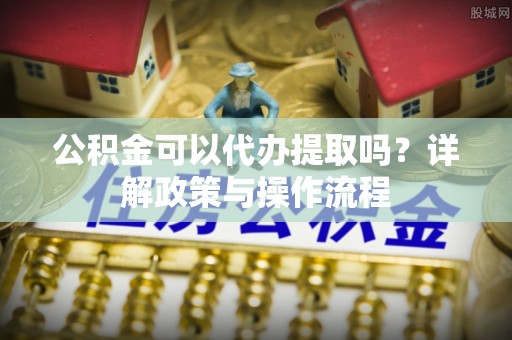 梓官公积金可以代办提取吗？详解政策与操作流程