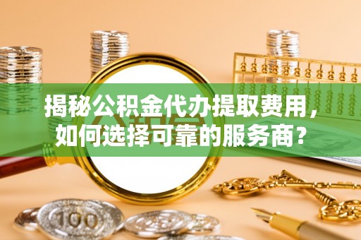 梓官揭秘公积金代办提取费用，如何选择可靠的服务商？