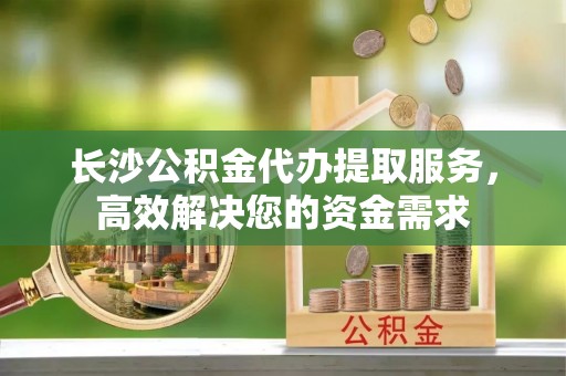 梓官长沙公积金代办提取服务，高效解决您的资金需求