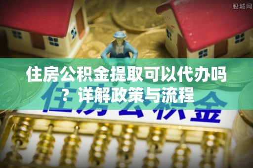 梓官住房公积金提取可以代办吗？详解政策与流程