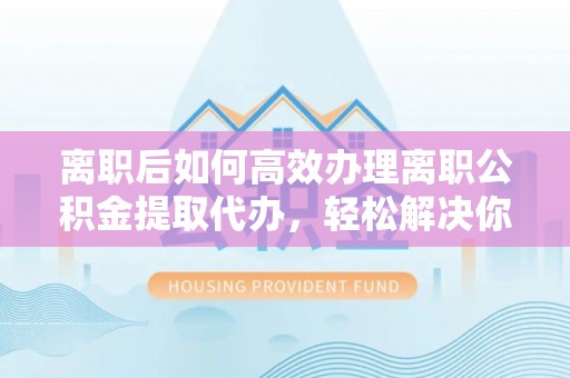梓官离职后如何高效办理离职公积金提取代办，轻松解决你的后顾之忧