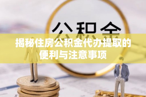 梓官揭秘住房公积金代办提取的便利与注意事项