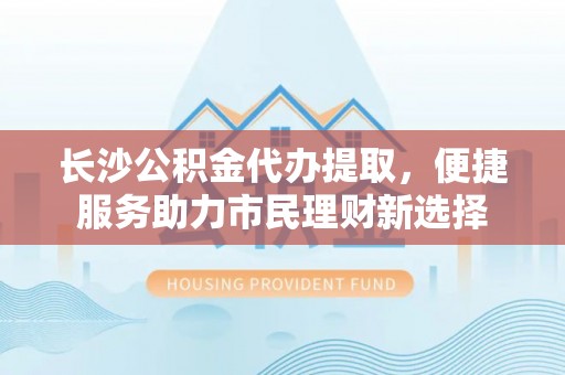 梓官长沙公积金代办提取，便捷服务助力市民理财新选择