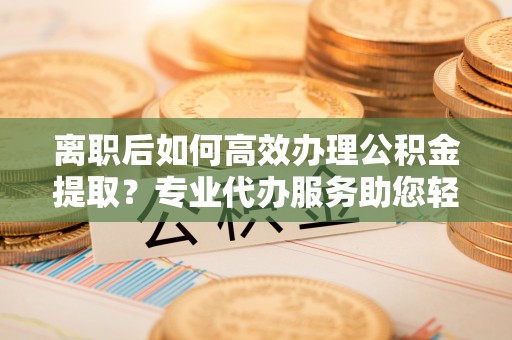 梓官离职后如何高效办理公积金提取？专业代办服务助您轻松搞定