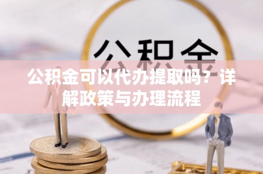 梓官公积金可以代办提取吗？详解政策与办理流程