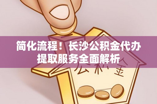 梓官简化流程！长沙公积金代办提取服务全面解析