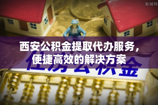 梓官西安公积金提取代办服务，便捷高效的解决方案